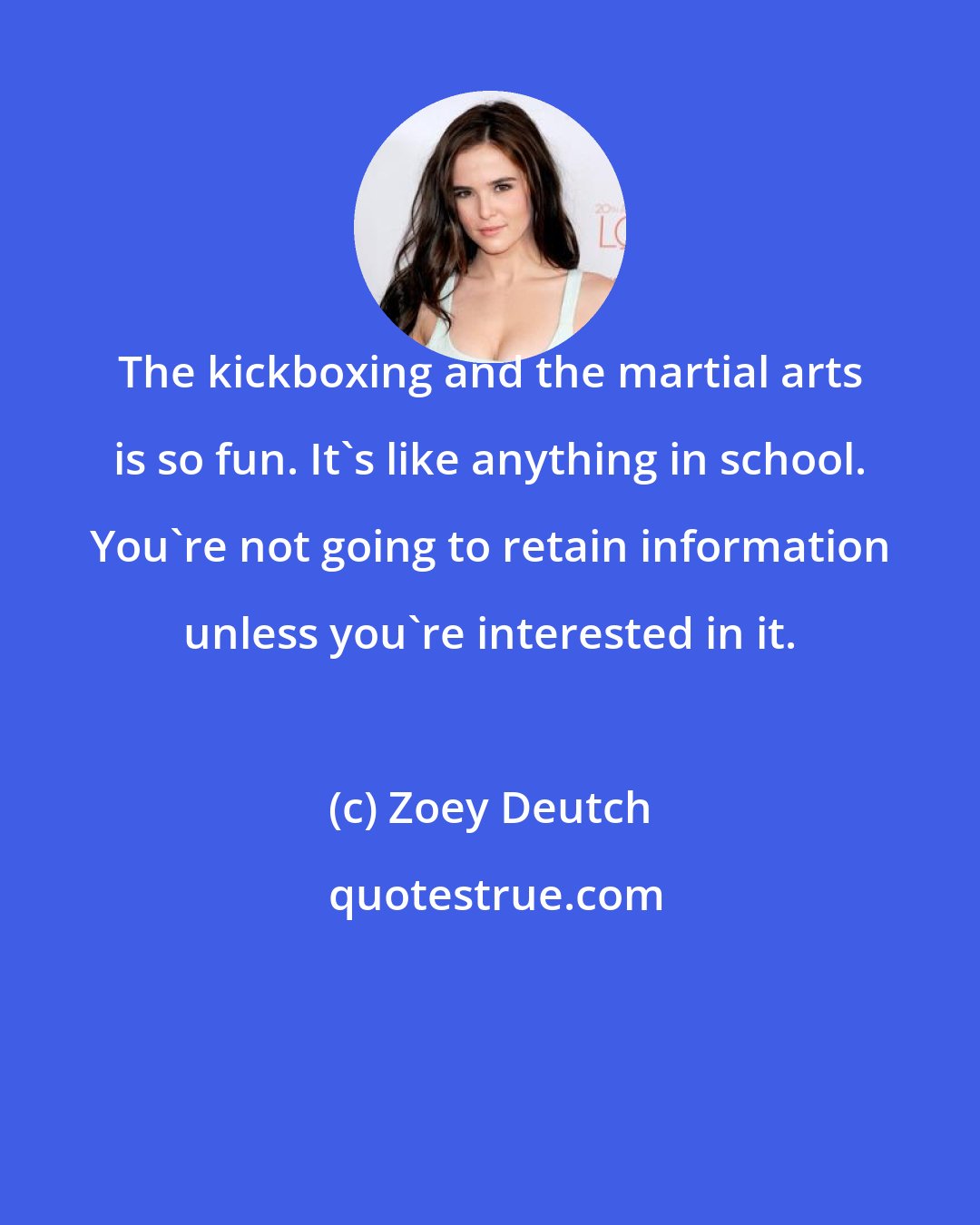Zoey Deutch: The kickboxing and the martial arts is so fun. It's like anything in school. You're not going to retain information unless you're interested in it.