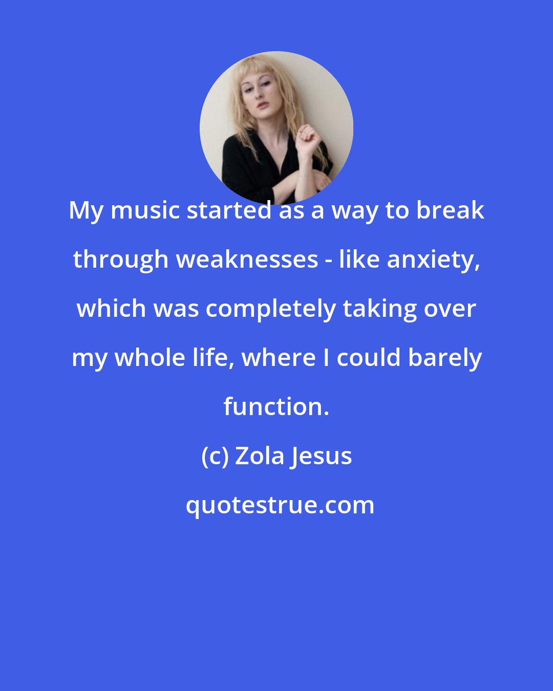 Zola Jesus: My music started as a way to break through weaknesses - like anxiety, which was completely taking over my whole life, where I could barely function.