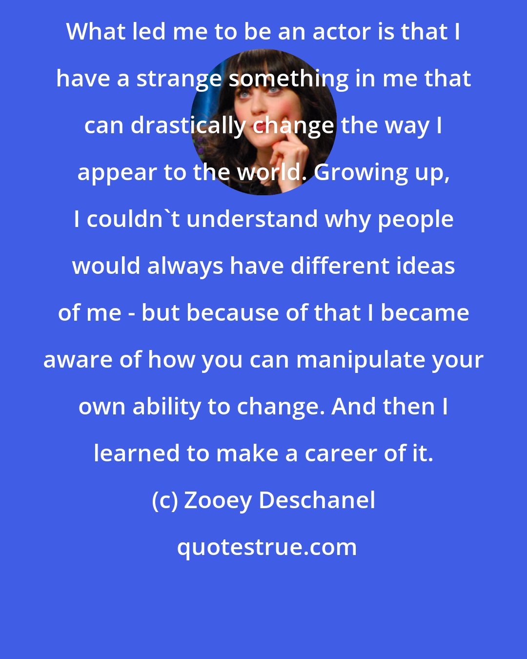 Zooey Deschanel: What led me to be an actor is that I have a strange something in me that can drastically change the way I appear to the world. Growing up, I couldn't understand why people would always have different ideas of me - but because of that I became aware of how you can manipulate your own ability to change. And then I learned to make a career of it.