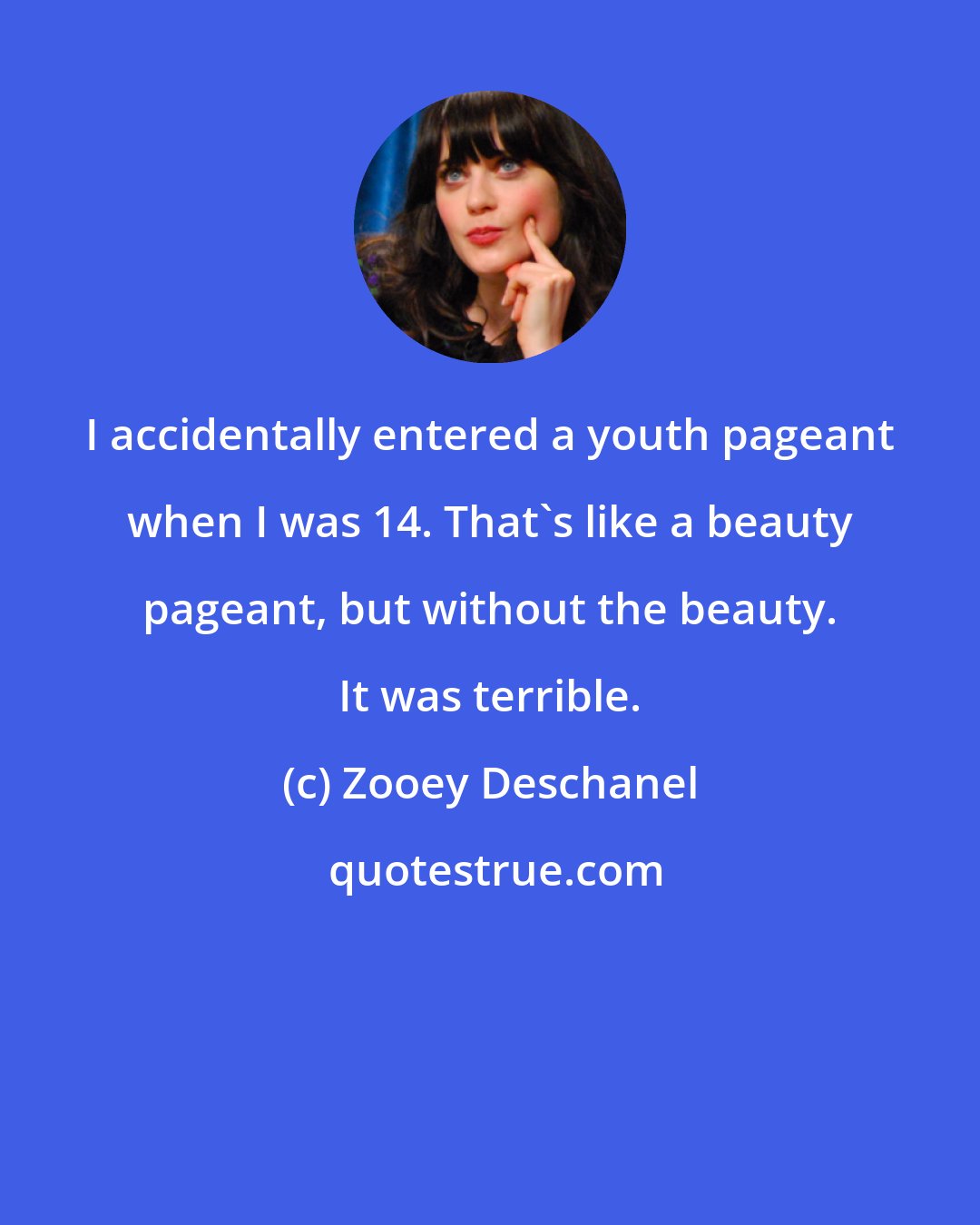 Zooey Deschanel: I accidentally entered a youth pageant when I was 14. That's like a beauty pageant, but without the beauty. It was terrible.