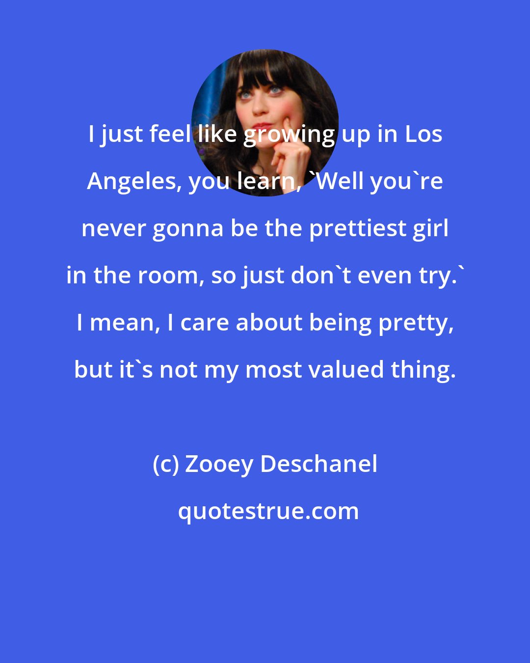 Zooey Deschanel: I just feel like growing up in Los Angeles, you learn, 'Well you're never gonna be the prettiest girl in the room, so just don't even try.' I mean, I care about being pretty, but it's not my most valued thing.