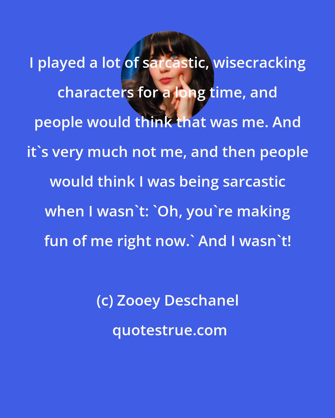 Zooey Deschanel: I played a lot of sarcastic, wisecracking characters for a long time, and people would think that was me. And it's very much not me, and then people would think I was being sarcastic when I wasn't: 'Oh, you're making fun of me right now.' And I wasn't!