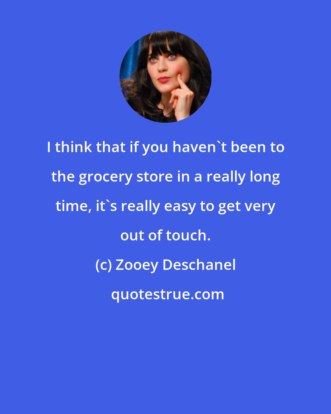 Zooey Deschanel: I think that if you haven't been to the grocery store in a really long time, it's really easy to get very out of touch.