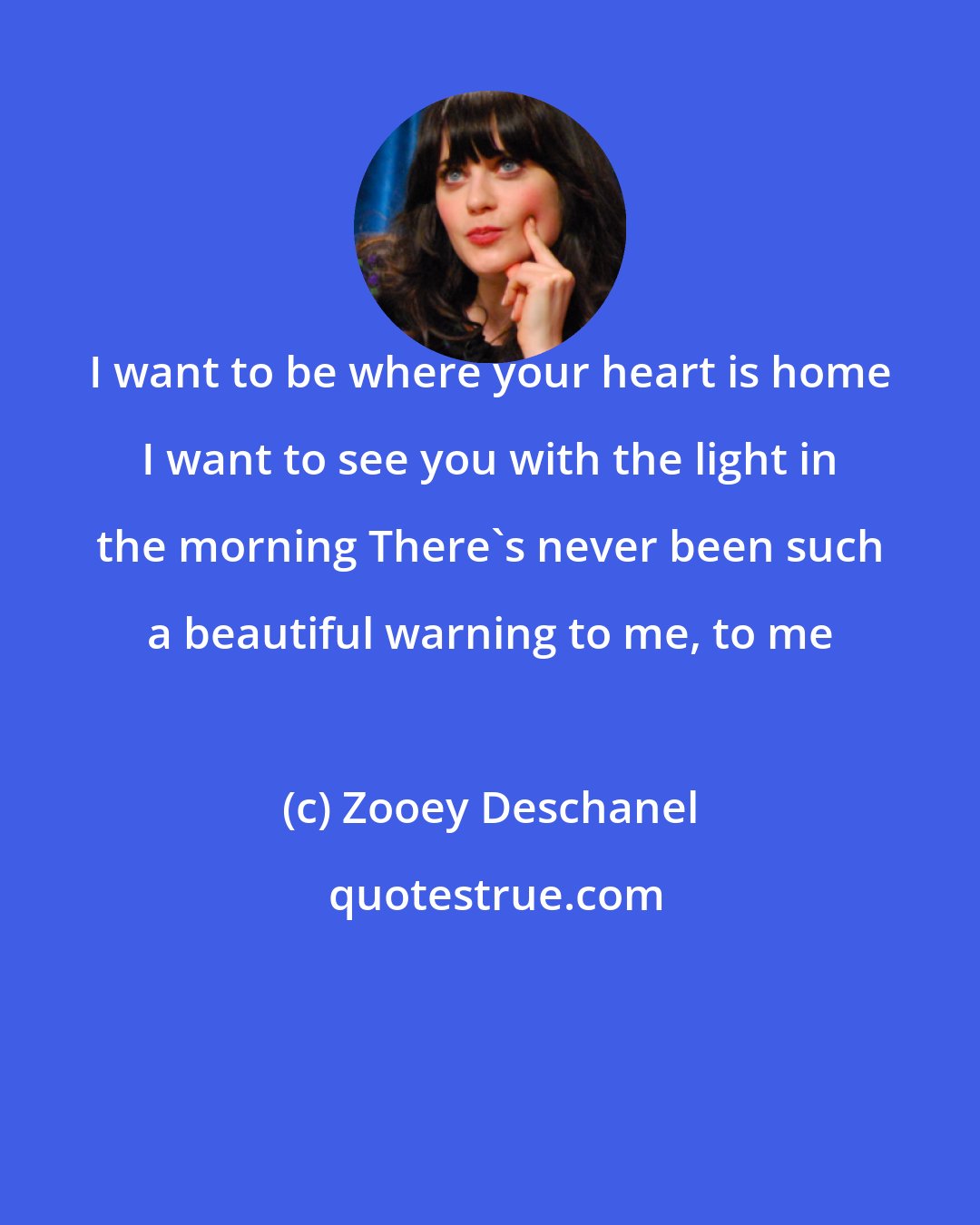 Zooey Deschanel: I want to be where your heart is home I want to see you with the light in the morning There's never been such a beautiful warning to me, to me