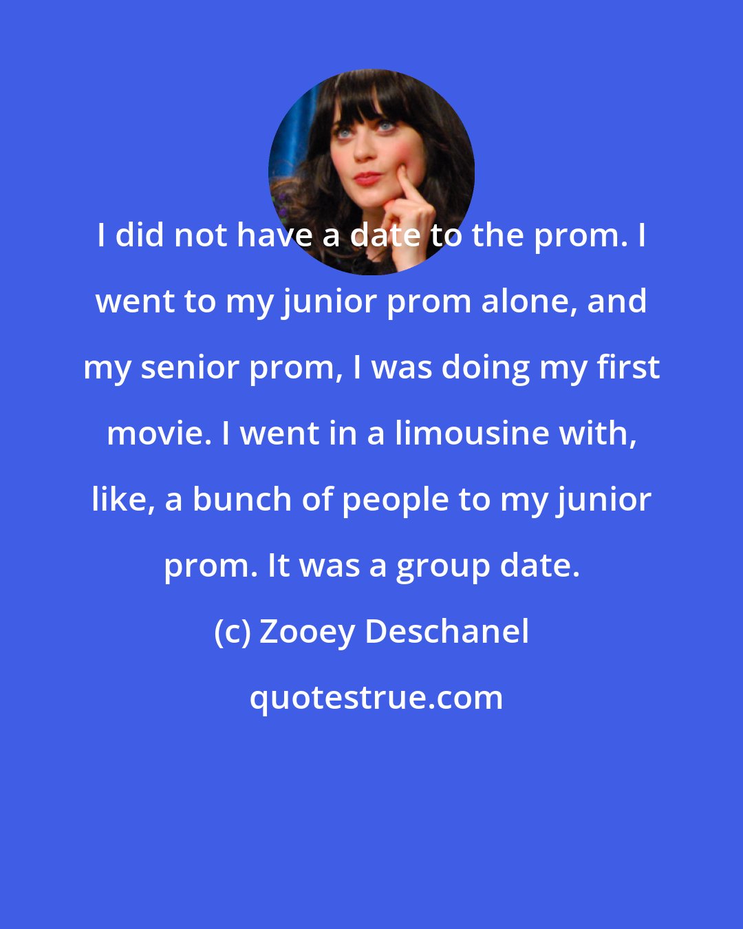 Zooey Deschanel: I did not have a date to the prom. I went to my junior prom alone, and my senior prom, I was doing my first movie. I went in a limousine with, like, a bunch of people to my junior prom. It was a group date.