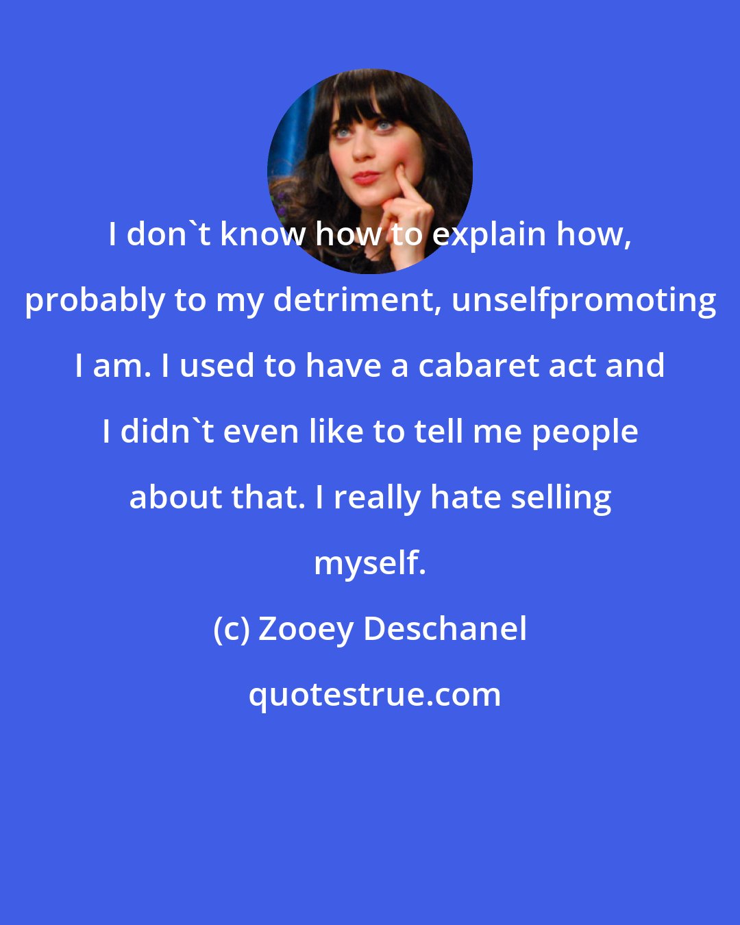 Zooey Deschanel: I don't know how to explain how, probably to my detriment, unselfpromoting I am. I used to have a cabaret act and I didn't even like to tell me people about that. I really hate selling myself.