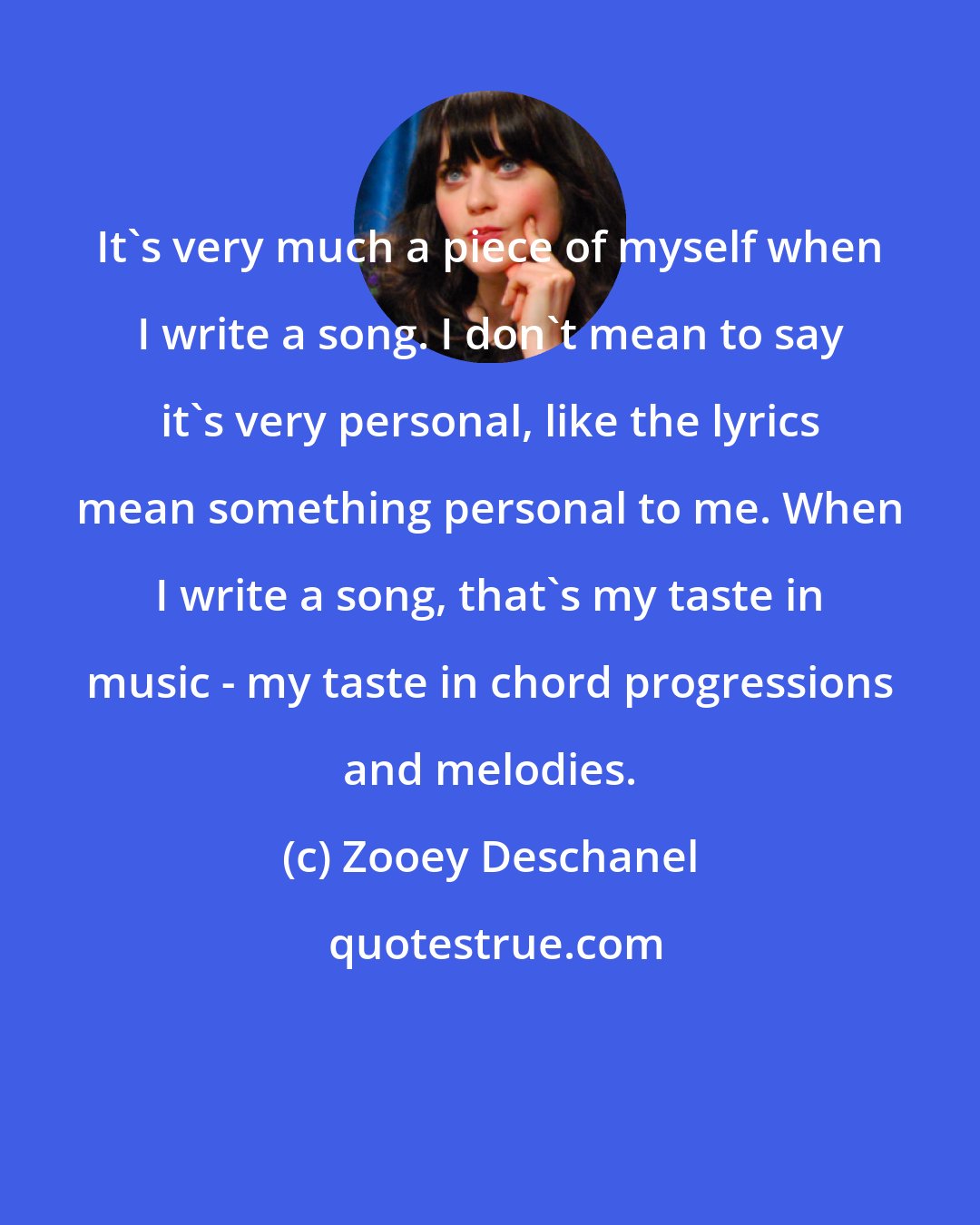 Zooey Deschanel: It's very much a piece of myself when I write a song. I don't mean to say it's very personal, like the lyrics mean something personal to me. When I write a song, that's my taste in music - my taste in chord progressions and melodies.