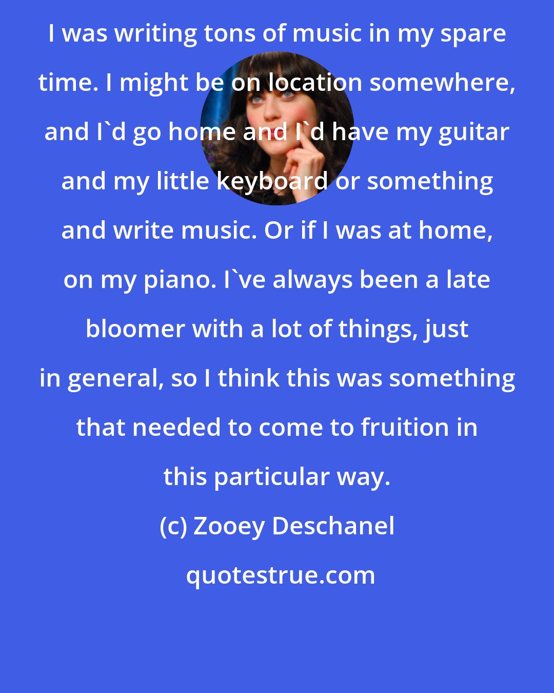 Zooey Deschanel: I was writing tons of music in my spare time. I might be on location somewhere, and I'd go home and I'd have my guitar and my little keyboard or something and write music. Or if I was at home, on my piano. I've always been a late bloomer with a lot of things, just in general, so I think this was something that needed to come to fruition in this particular way.