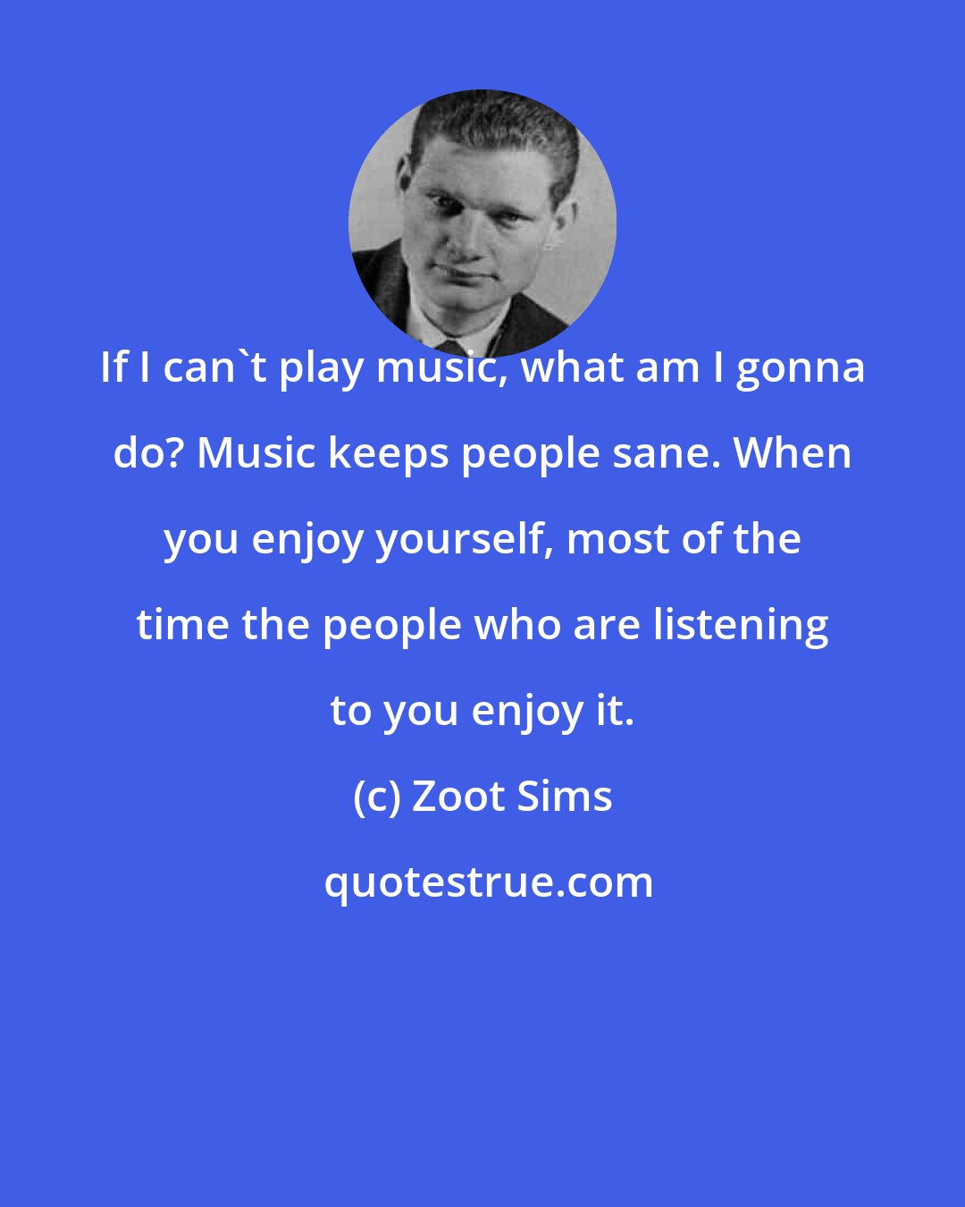 Zoot Sims: If I can't play music, what am I gonna do? Music keeps people sane. When you enjoy yourself, most of the time the people who are listening to you enjoy it.