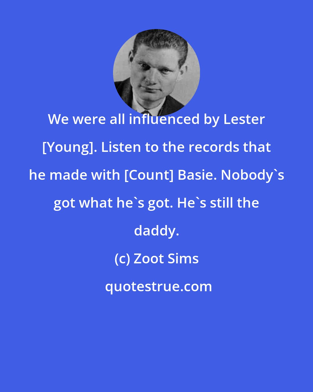 Zoot Sims: We were all influenced by Lester [Young]. Listen to the records that he made with [Count] Basie. Nobody's got what he's got. He's still the daddy.