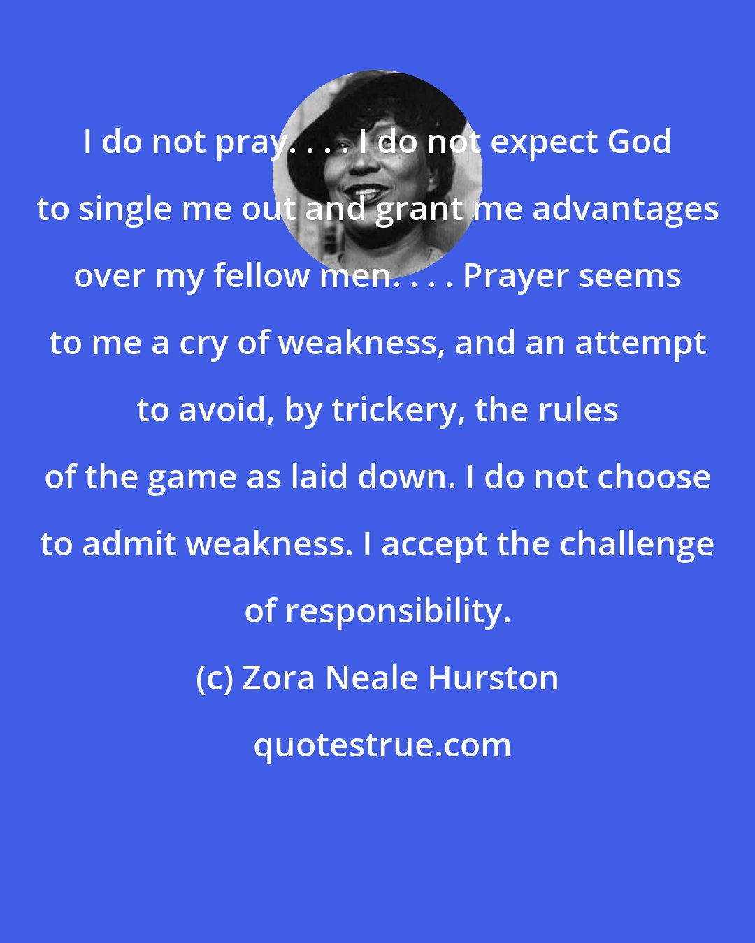 Zora Neale Hurston: I do not pray. . . . I do not expect God to single me out and grant me advantages over my fellow men. . . . Prayer seems to me a cry of weakness, and an attempt to avoid, by trickery, the rules of the game as laid down. I do not choose to admit weakness. I accept the challenge of responsibility.