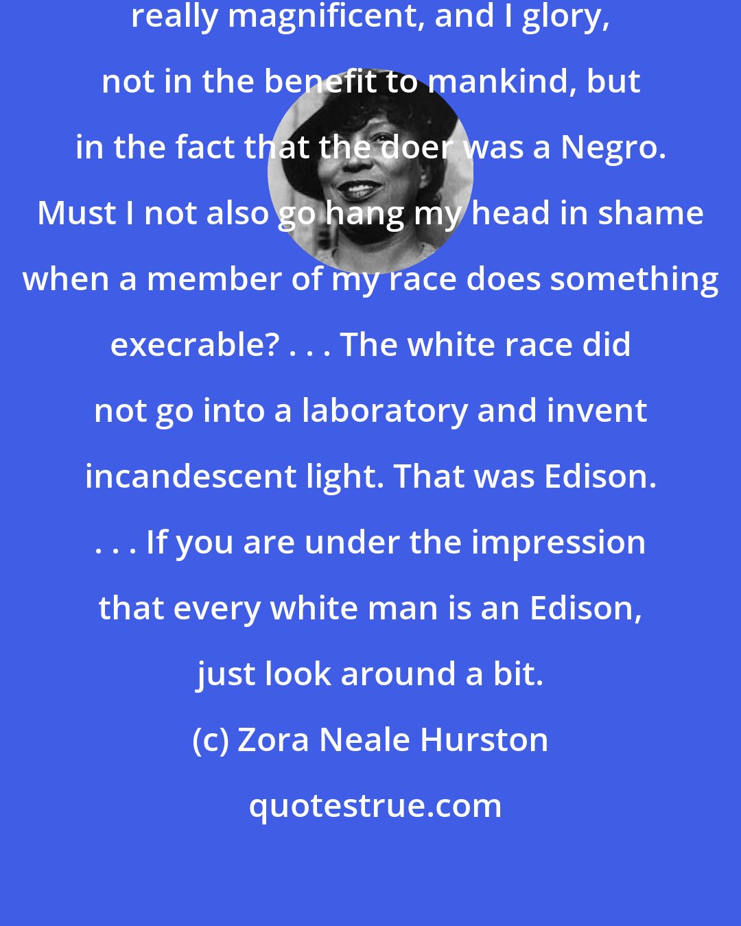 Zora Neale Hurston: Now, suppose a Negro does something really magnificent, and I glory, not in the benefit to mankind, but in the fact that the doer was a Negro. Must I not also go hang my head in shame when a member of my race does something execrable? . . . The white race did not go into a laboratory and invent incandescent light. That was Edison. . . . If you are under the impression that every white man is an Edison, just look around a bit.