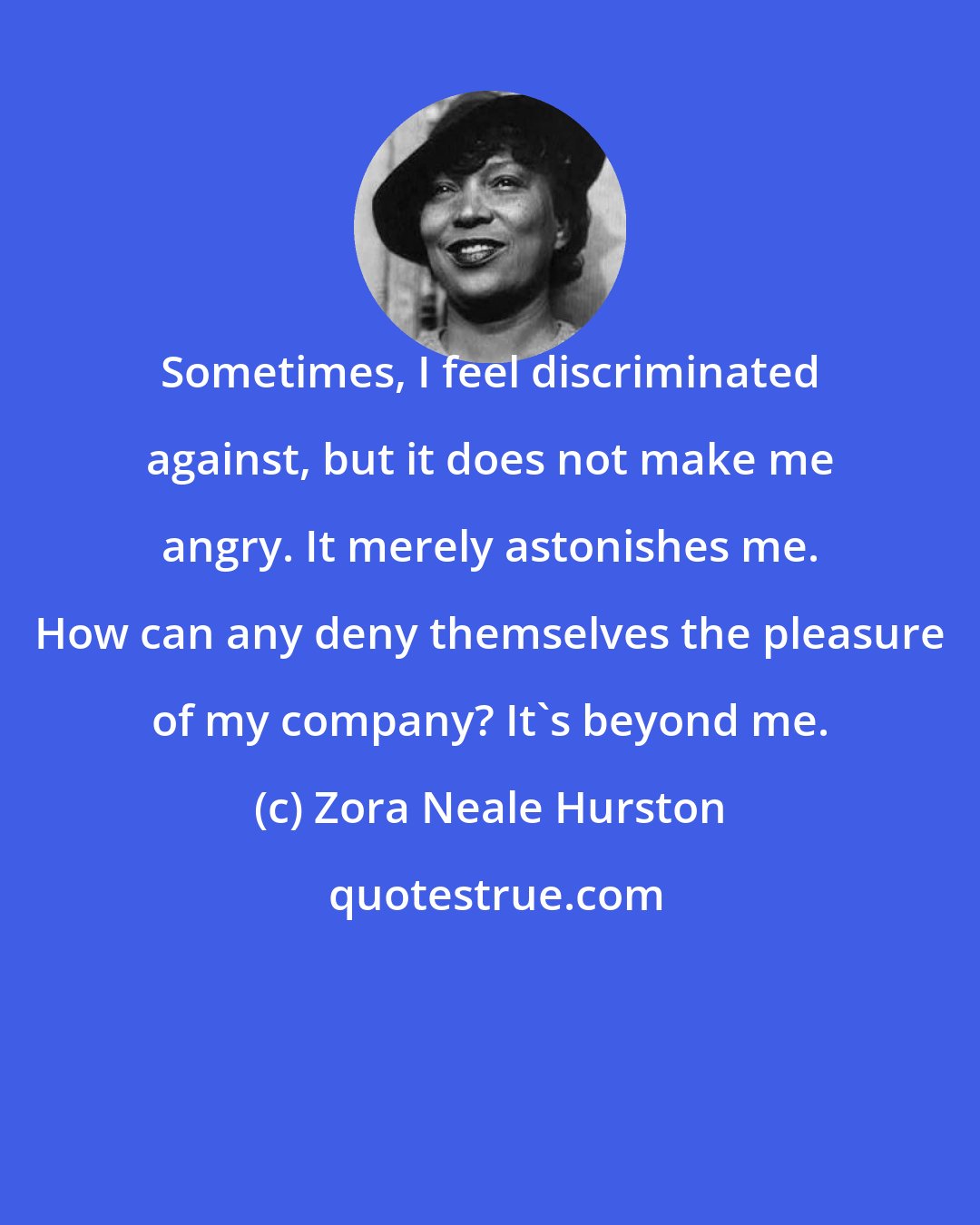 Zora Neale Hurston: Sometimes, I feel discriminated against, but it does not make me angry. It merely astonishes me. How can any deny themselves the pleasure of my company? It's beyond me.