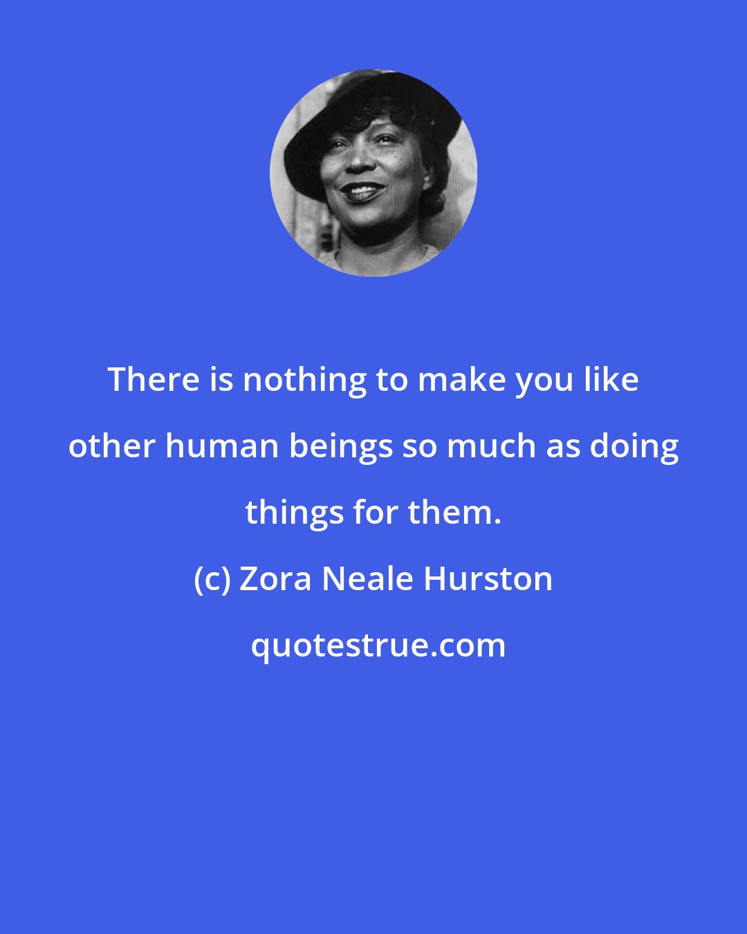 Zora Neale Hurston: There is nothing to make you like other human beings so much as doing things for them.