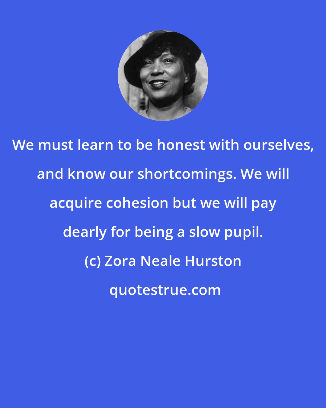 Zora Neale Hurston: We must learn to be honest with ourselves, and know our shortcomings. We will acquire cohesion but we will pay dearly for being a slow pupil.