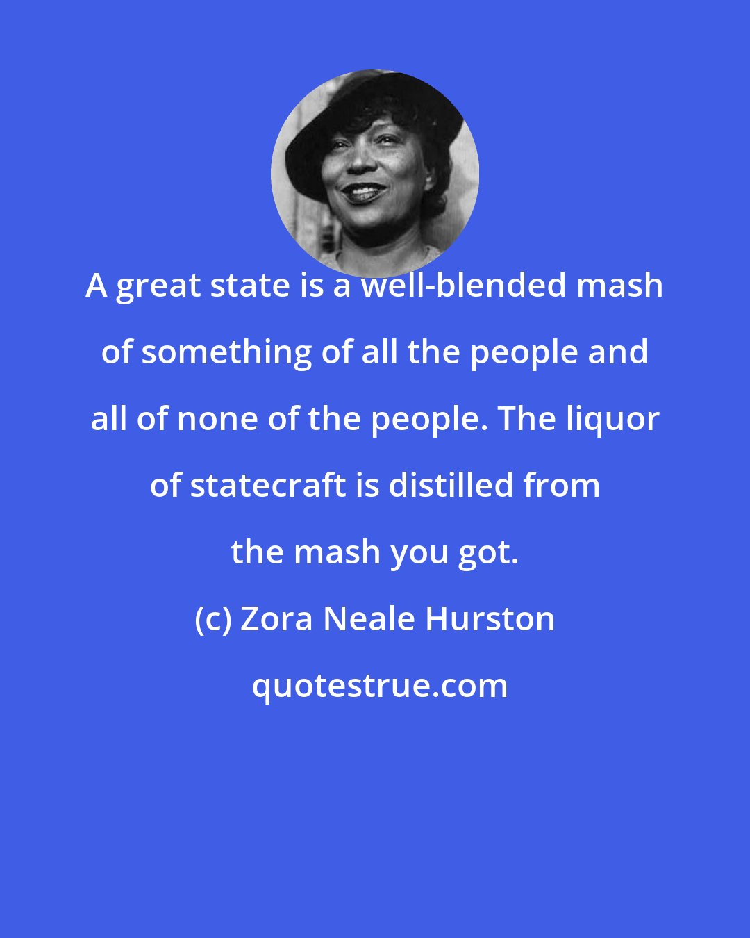 Zora Neale Hurston: A great state is a well-blended mash of something of all the people and all of none of the people. The liquor of statecraft is distilled from the mash you got.