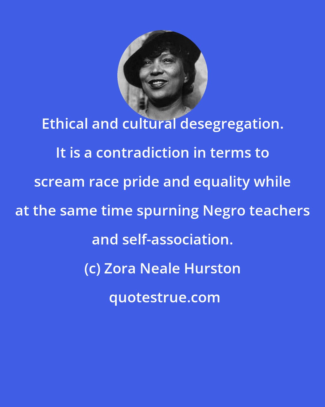 Zora Neale Hurston: Ethical and cultural desegregation. It is a contradiction in terms to scream race pride and equality while at the same time spurning Negro teachers and self-association.