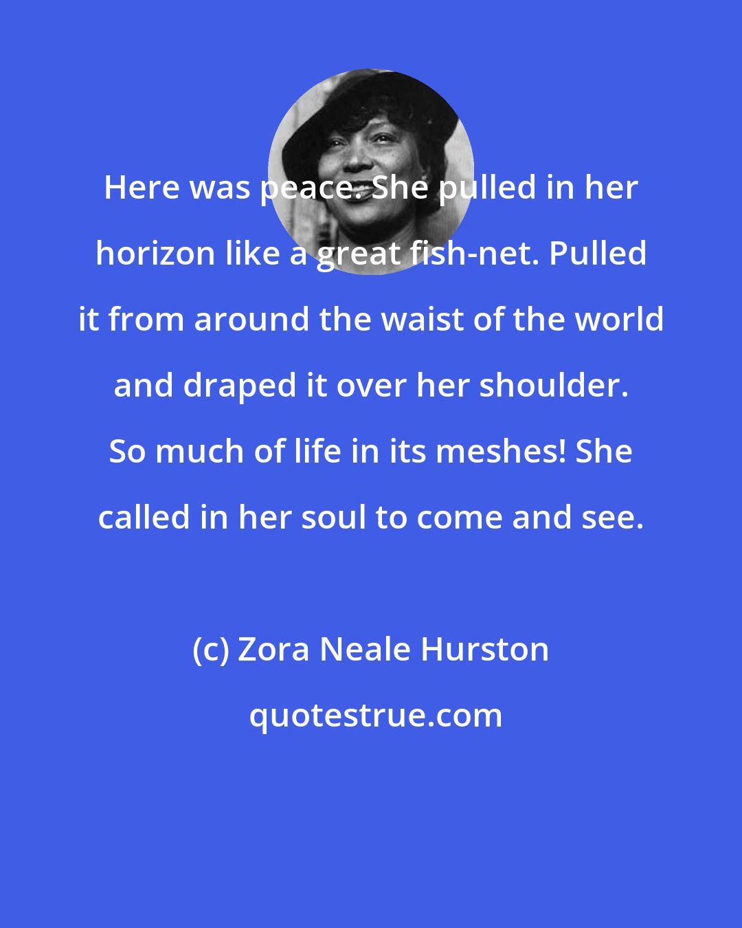 Zora Neale Hurston: Here was peace. She pulled in her horizon like a great fish-net. Pulled it from around the waist of the world and draped it over her shoulder. So much of life in its meshes! She called in her soul to come and see.