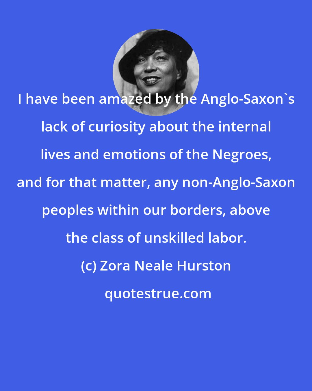 Zora Neale Hurston: I have been amazed by the Anglo-Saxon's lack of curiosity about the internal lives and emotions of the Negroes, and for that matter, any non-Anglo-Saxon peoples within our borders, above the class of unskilled labor.