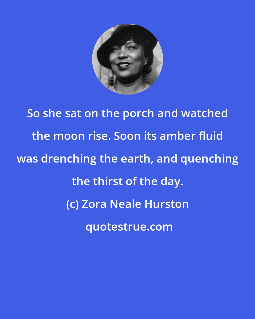 Zora Neale Hurston: So she sat on the porch and watched the moon rise. Soon its amber fluid was drenching the earth, and quenching the thirst of the day.