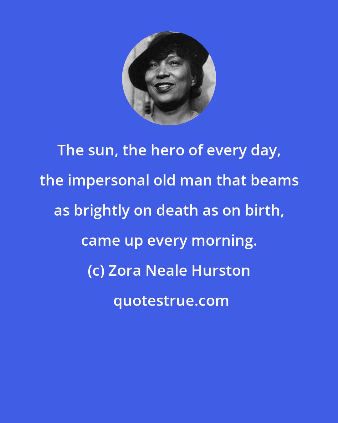 Zora Neale Hurston: The sun, the hero of every day, the impersonal old man that beams as brightly on death as on birth, came up every morning.