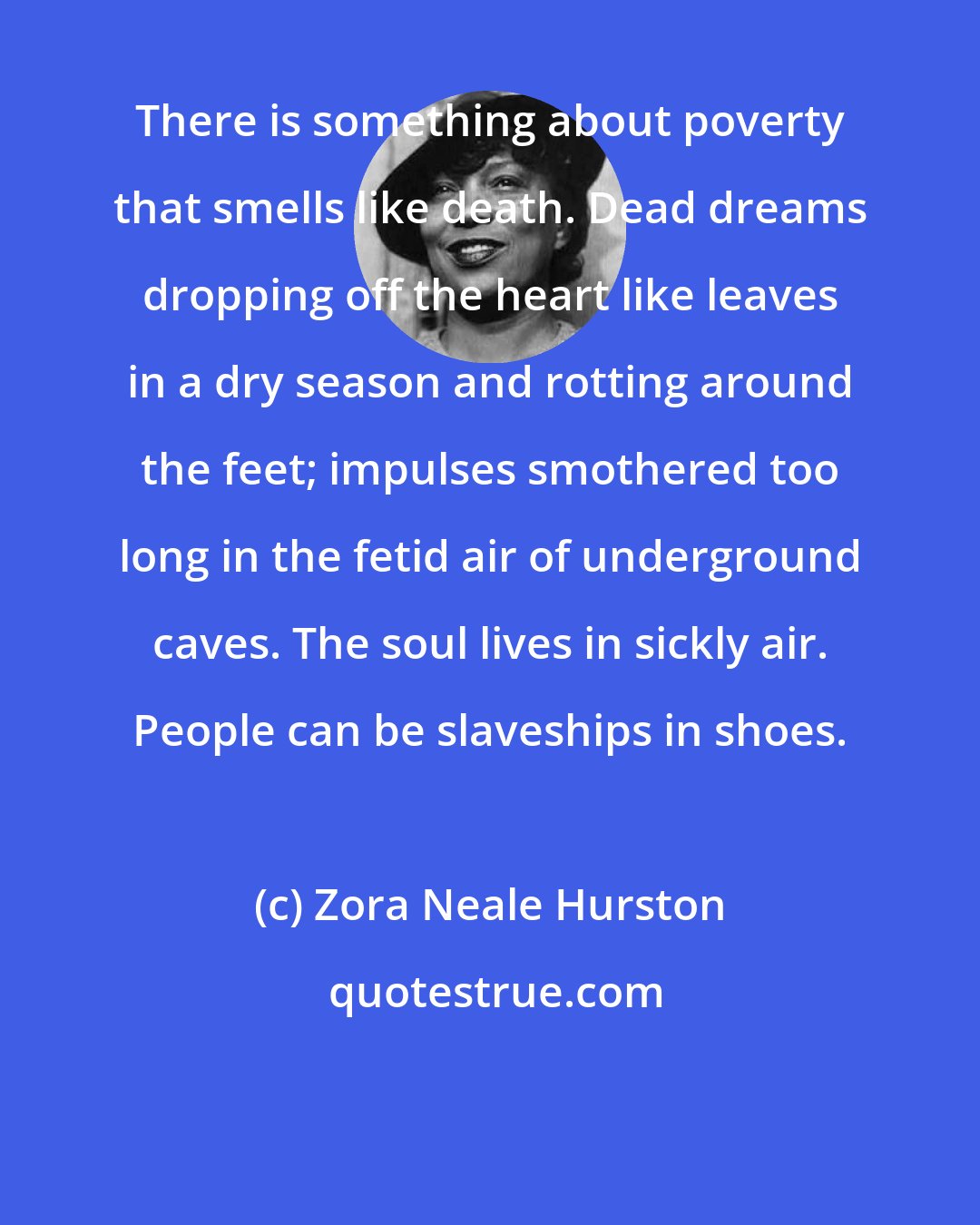 Zora Neale Hurston: There is something about poverty that smells like death. Dead dreams dropping off the heart like leaves in a dry season and rotting around the feet; impulses smothered too long in the fetid air of underground caves. The soul lives in sickly air. People can be slaveships in shoes.