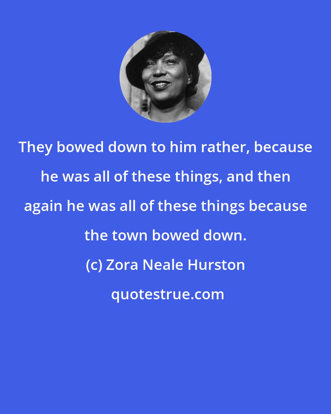 Zora Neale Hurston: They bowed down to him rather, because he was all of these things, and then again he was all of these things because the town bowed down.
