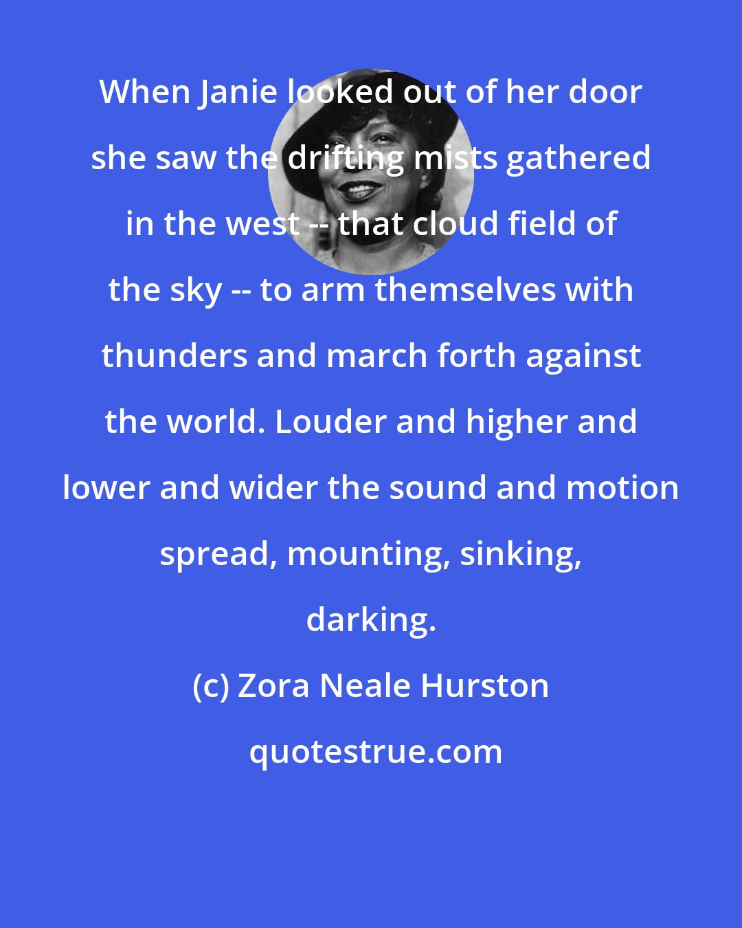 Zora Neale Hurston: When Janie looked out of her door she saw the drifting mists gathered in the west -- that cloud field of the sky -- to arm themselves with thunders and march forth against the world. Louder and higher and lower and wider the sound and motion spread, mounting, sinking, darking.