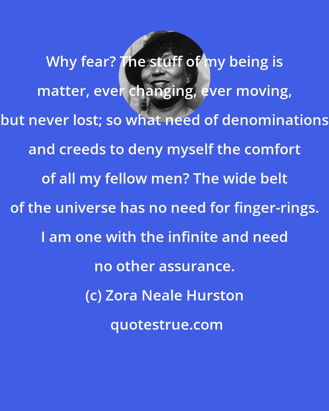 Zora Neale Hurston: Why fear? The stuff of my being is matter, ever changing, ever moving, but never lost; so what need of denominations and creeds to deny myself the comfort of all my fellow men? The wide belt of the universe has no need for finger-rings. I am one with the infinite and need no other assurance.
