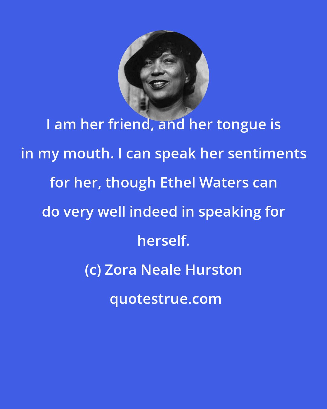 Zora Neale Hurston: I am her friend, and her tongue is in my mouth. I can speak her sentiments for her, though Ethel Waters can do very well indeed in speaking for herself.