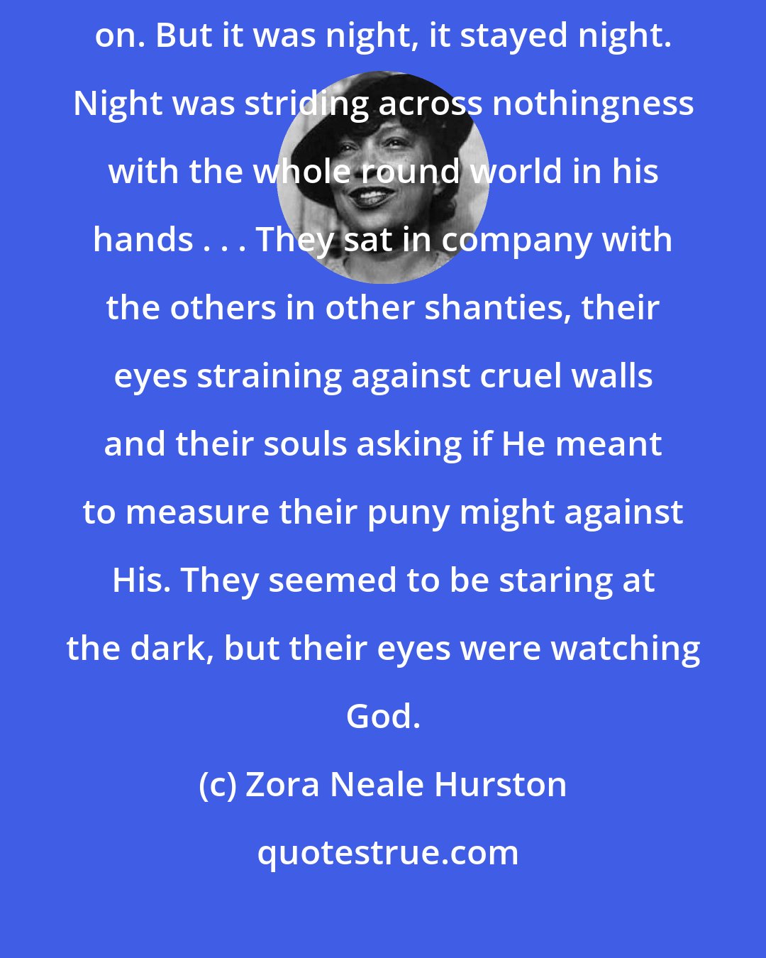 Zora Neale Hurston: It is so easy to be hopeful in the daytime when you can see the things you wish on. But it was night, it stayed night. Night was striding across nothingness with the whole round world in his hands . . . They sat in company with the others in other shanties, their eyes straining against cruel walls and their souls asking if He meant to measure their puny might against His. They seemed to be staring at the dark, but their eyes were watching God.