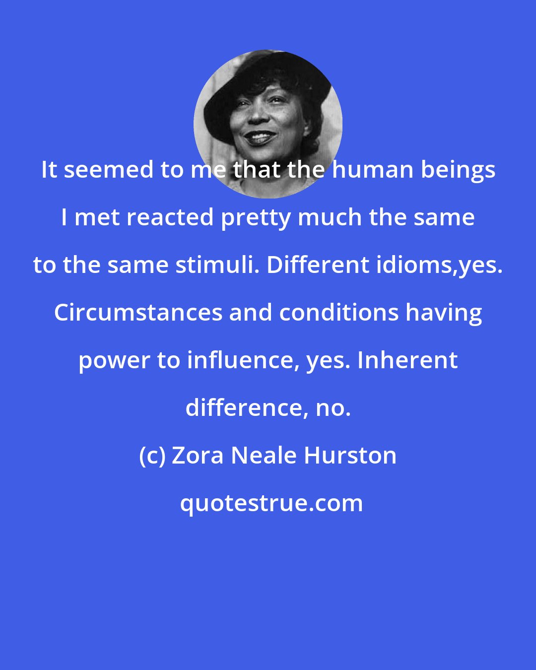 Zora Neale Hurston: It seemed to me that the human beings I met reacted pretty much the same to the same stimuli. Different idioms,yes. Circumstances and conditions having power to influence, yes. Inherent difference, no.