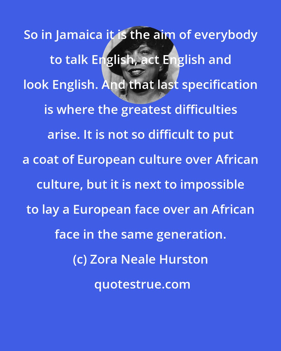 Zora Neale Hurston: So in Jamaica it is the aim of everybody to talk English, act English and look English. And that last specification is where the greatest difficulties arise. It is not so difficult to put a coat of European culture over African culture, but it is next to impossible to lay a European face over an African face in the same generation.