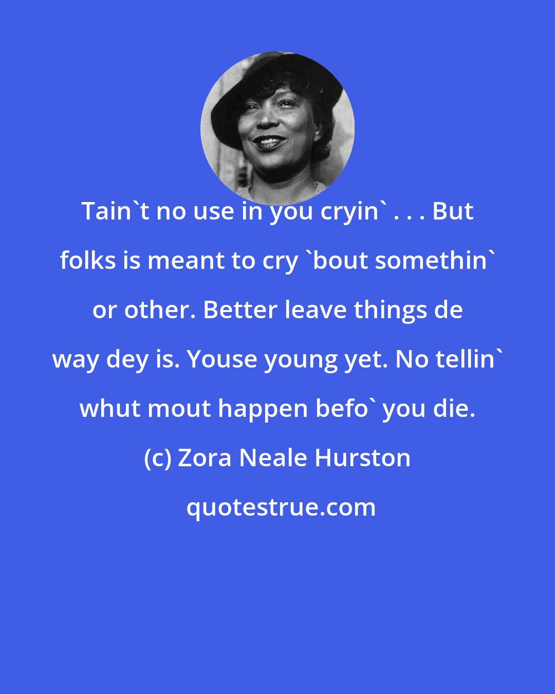 Zora Neale Hurston: Tain't no use in you cryin' . . . But folks is meant to cry 'bout somethin' or other. Better leave things de way dey is. Youse young yet. No tellin' whut mout happen befo' you die.