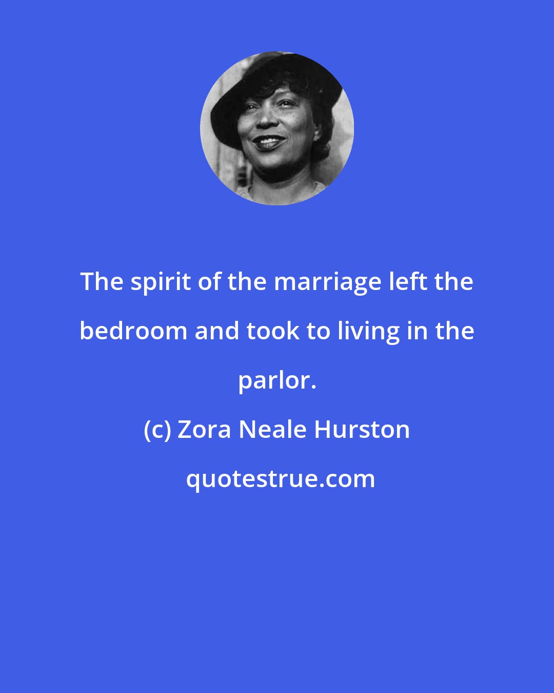 Zora Neale Hurston: The spirit of the marriage left the bedroom and took to living in the parlor.
