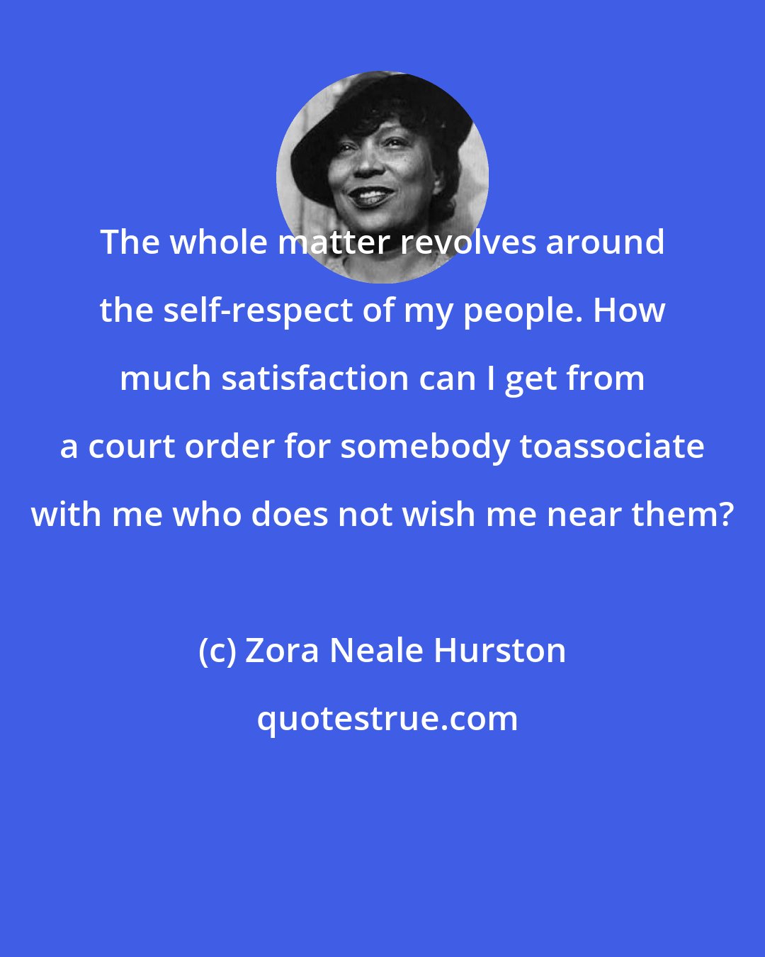 Zora Neale Hurston: The whole matter revolves around the self-respect of my people. How much satisfaction can I get from a court order for somebody toassociate with me who does not wish me near them?