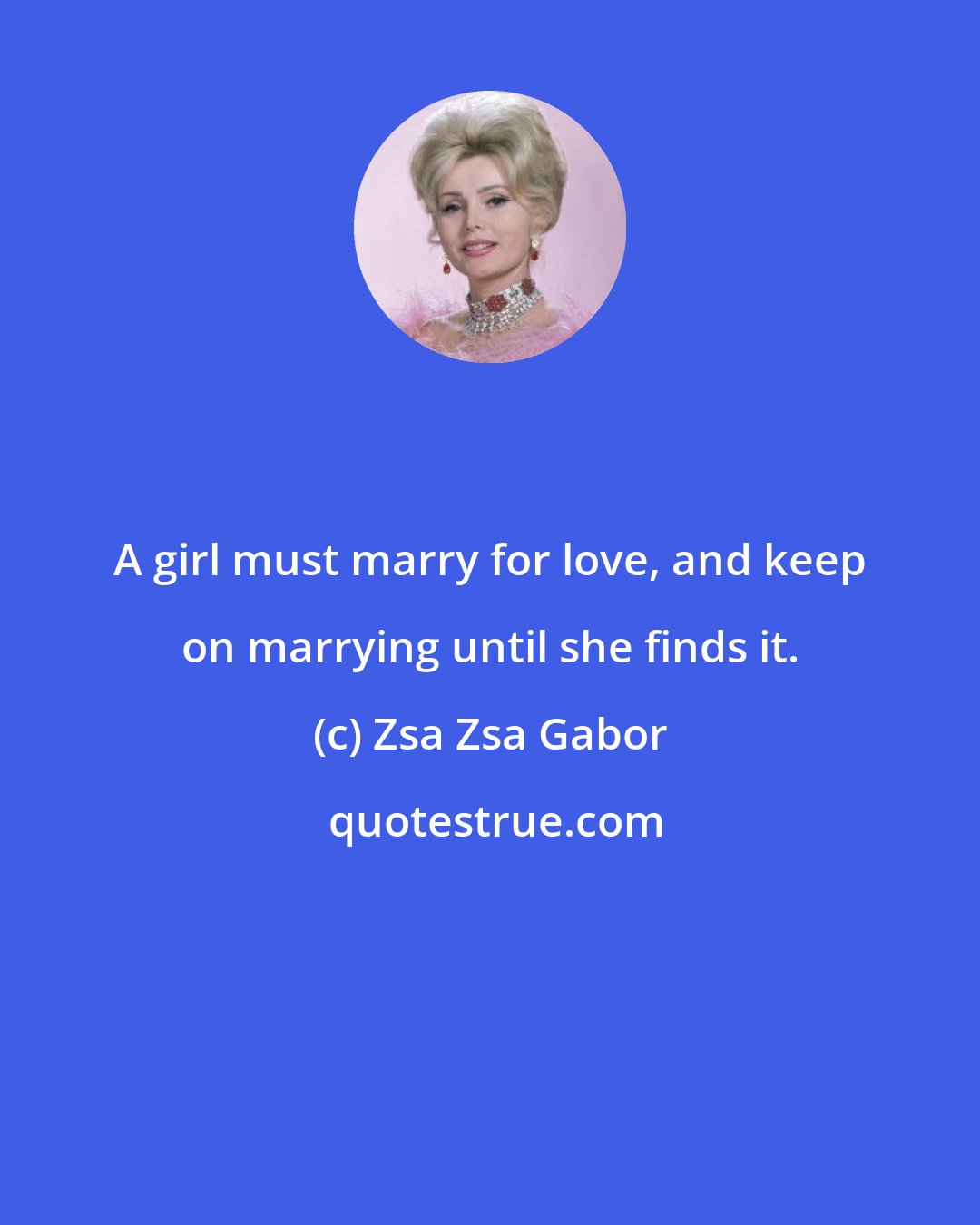 Zsa Zsa Gabor: A girl must marry for love, and keep on marrying until she finds it.