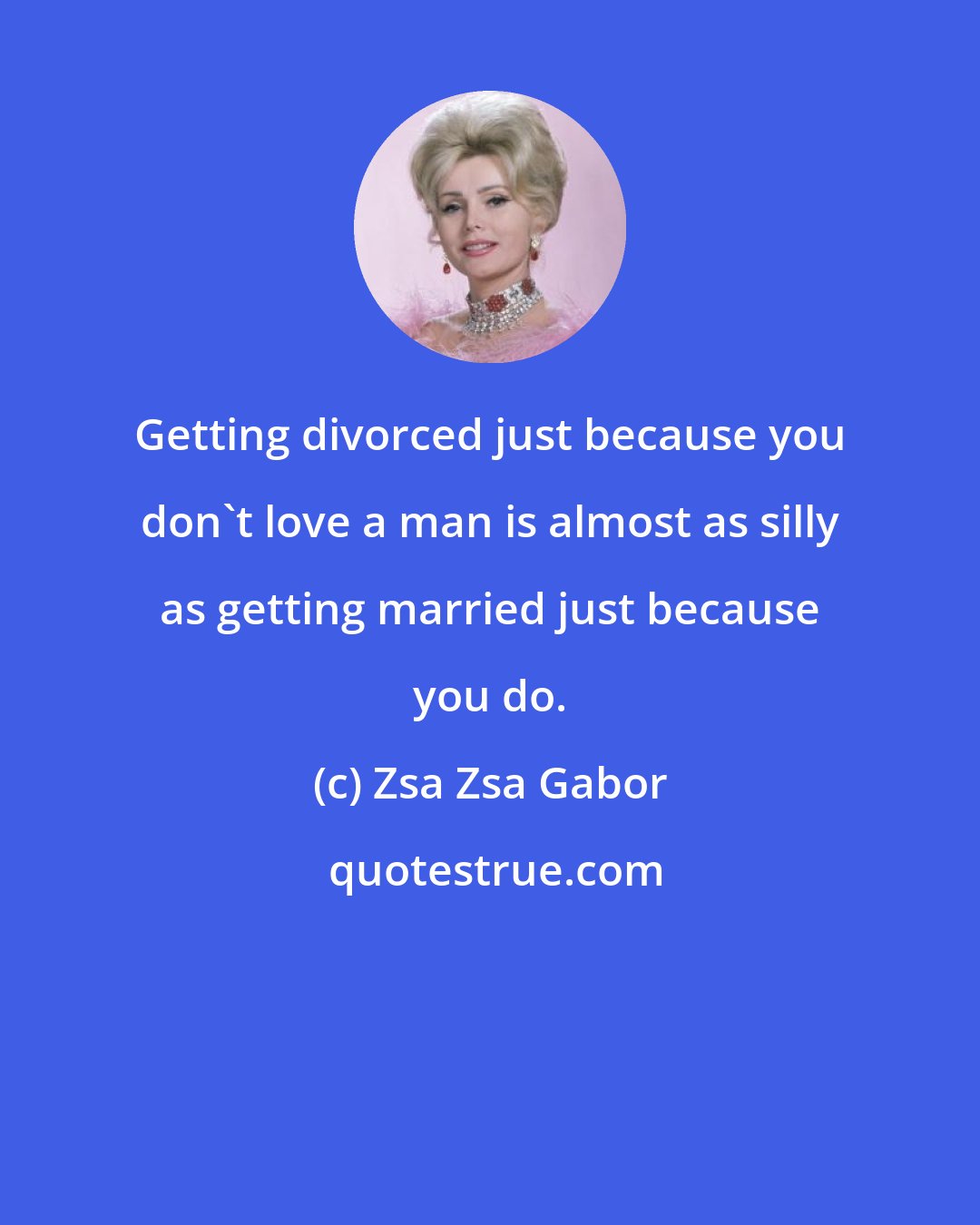 Zsa Zsa Gabor: Getting divorced just because you don't love a man is almost as silly as getting married just because you do.