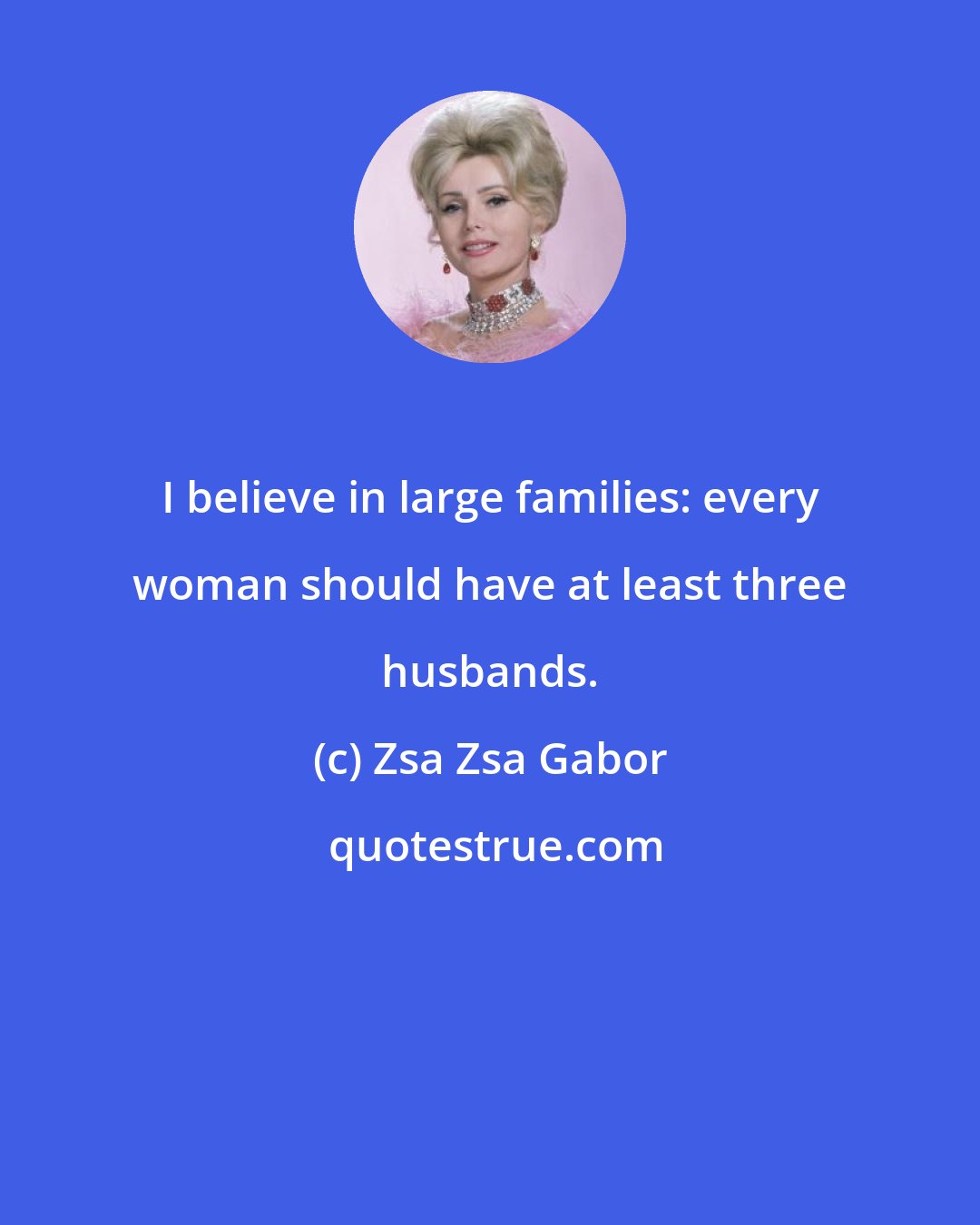 Zsa Zsa Gabor: I believe in large families: every woman should have at least three husbands.