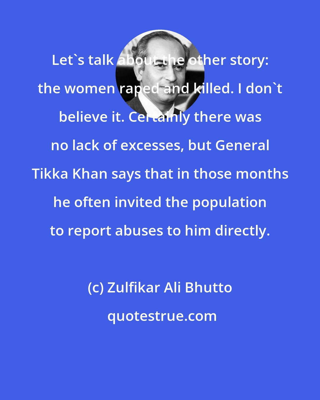 Zulfikar Ali Bhutto: Let's talk about the other story: the women raped and killed. I don't believe it. Certainly there was no lack of excesses, but General Tikka Khan says that in those months he often invited the population to report abuses to him directly.