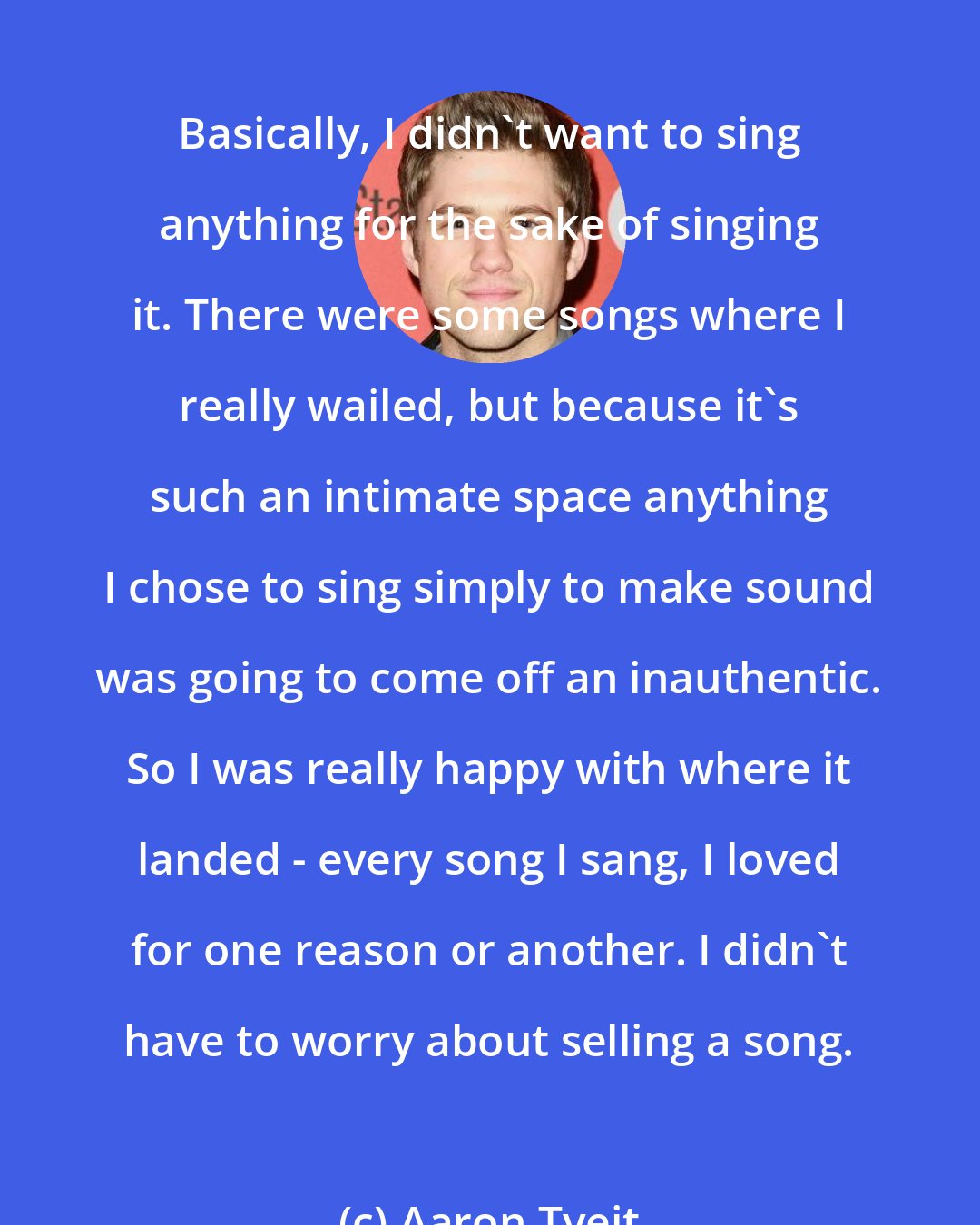 Aaron Tveit: Basically, I didn't want to sing anything for the sake of singing it. There were some songs where I really wailed, but because it's such an intimate space anything I chose to sing simply to make sound was going to come off an inauthentic. So I was really happy with where it landed - every song I sang, I loved for one reason or another. I didn't have to worry about selling a song.