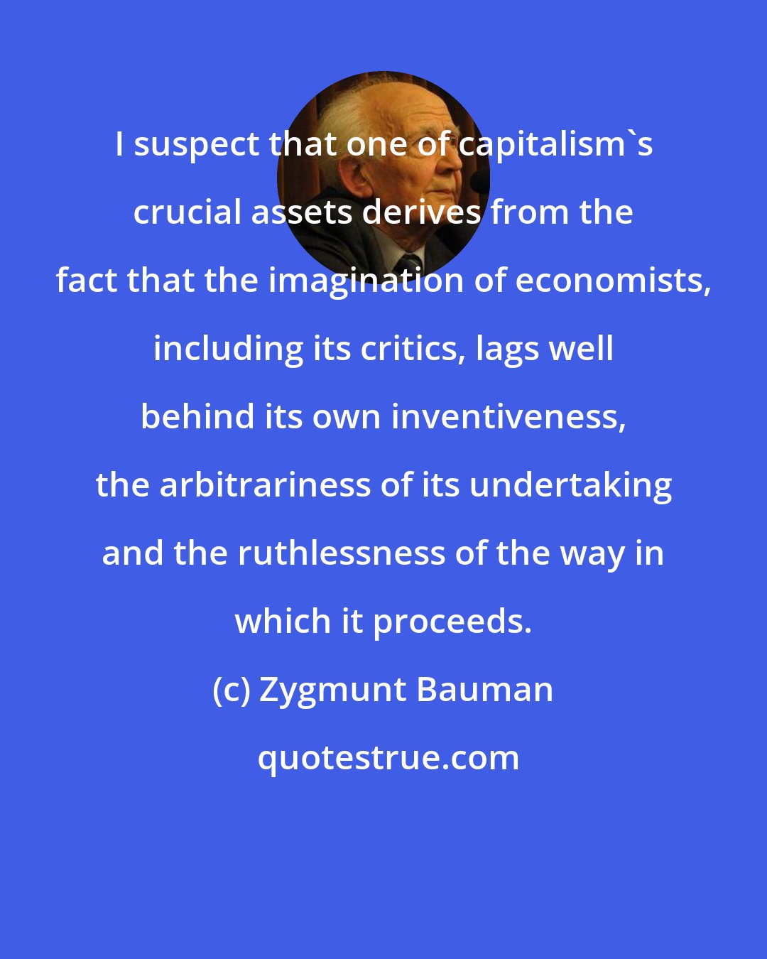 Zygmunt Bauman: I suspect that one of capitalism's crucial assets derives from the fact that the imagination of economists, including its critics, lags well behind its own inventiveness, the arbitrariness of its undertaking and the ruthlessness of the way in which it proceeds.