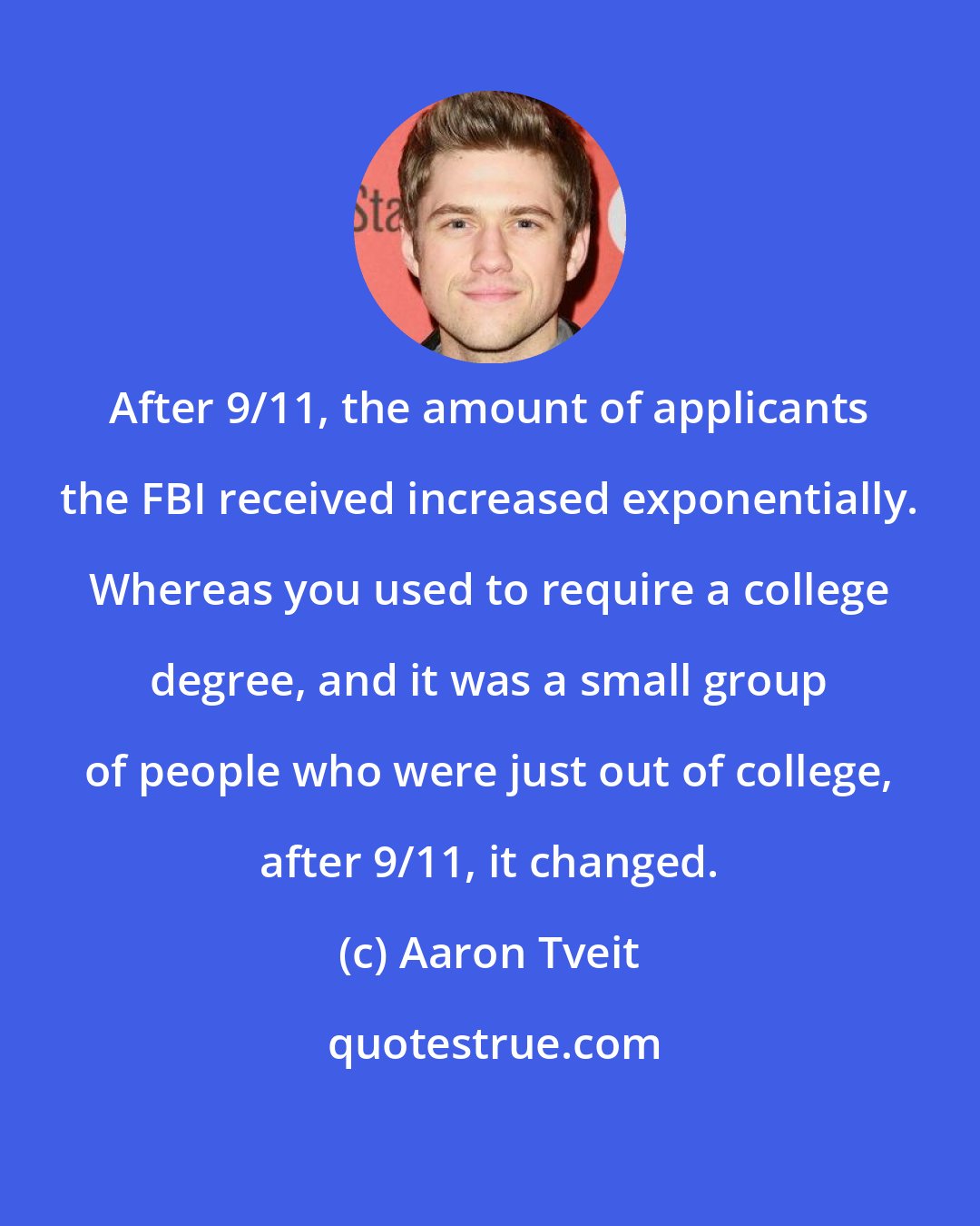 Aaron Tveit: After 9/11, the amount of applicants the FBI received increased exponentially. Whereas you used to require a college degree, and it was a small group of people who were just out of college, after 9/11, it changed.