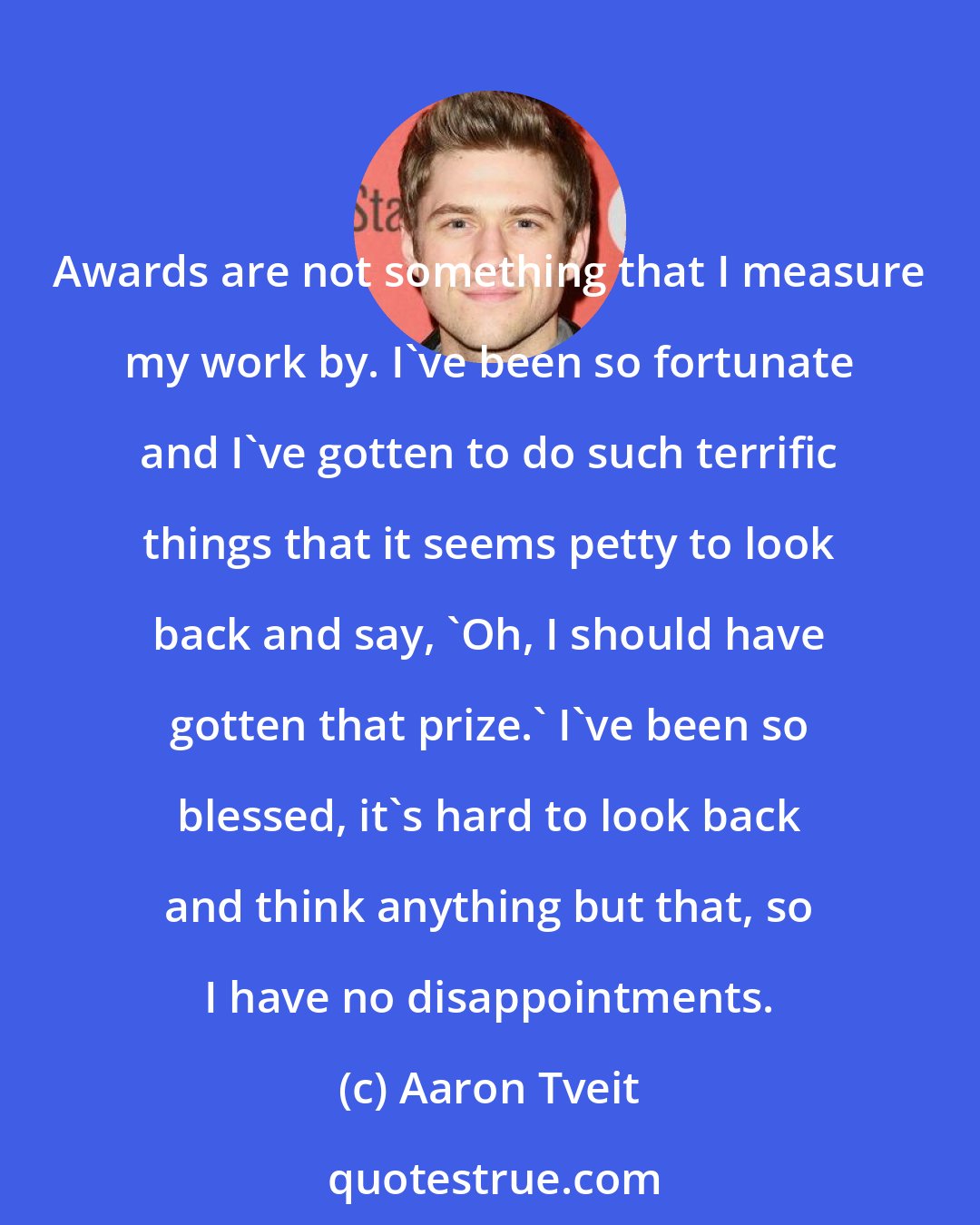 Aaron Tveit: Awards are not something that I measure my work by. I've been so fortunate and I've gotten to do such terrific things that it seems petty to look back and say, 'Oh, I should have gotten that prize.' I've been so blessed, it's hard to look back and think anything but that, so I have no disappointments.