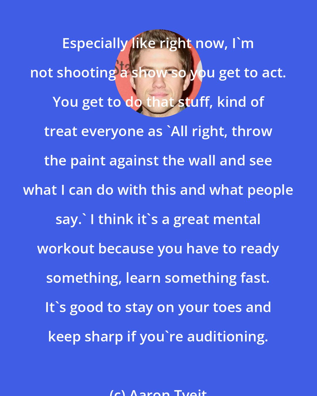 Aaron Tveit: Especially like right now, I'm not shooting a show so you get to act. You get to do that stuff, kind of treat everyone as 'All right, throw the paint against the wall and see what I can do with this and what people say.' I think it's a great mental workout because you have to ready something, learn something fast. It's good to stay on your toes and keep sharp if you're auditioning.