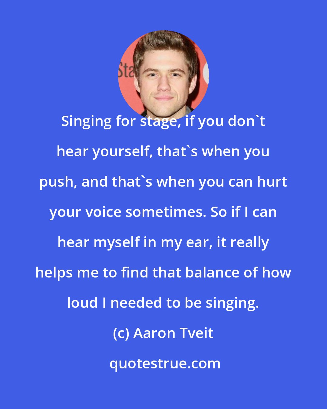 Aaron Tveit: Singing for stage, if you don't hear yourself, that's when you push, and that's when you can hurt your voice sometimes. So if I can hear myself in my ear, it really helps me to find that balance of how loud I needed to be singing.