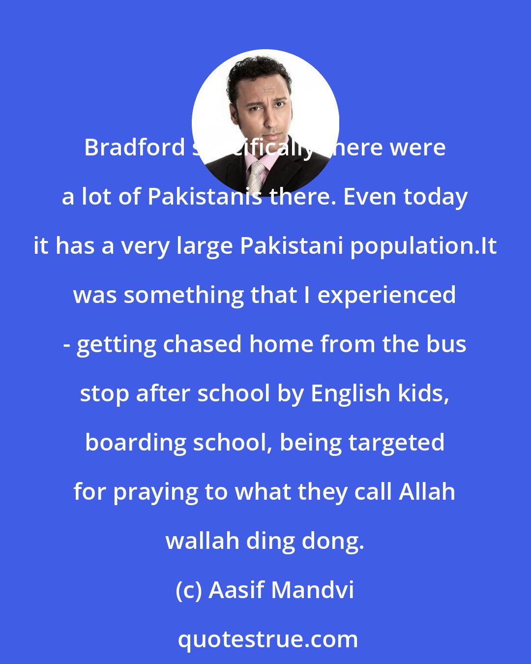 Aasif Mandvi: Bradford specifically there were a lot of Pakistanis there. Even today it has a very large Pakistani population.It was something that I experienced - getting chased home from the bus stop after school by English kids, boarding school, being targeted for praying to what they call Allah wallah ding dong.