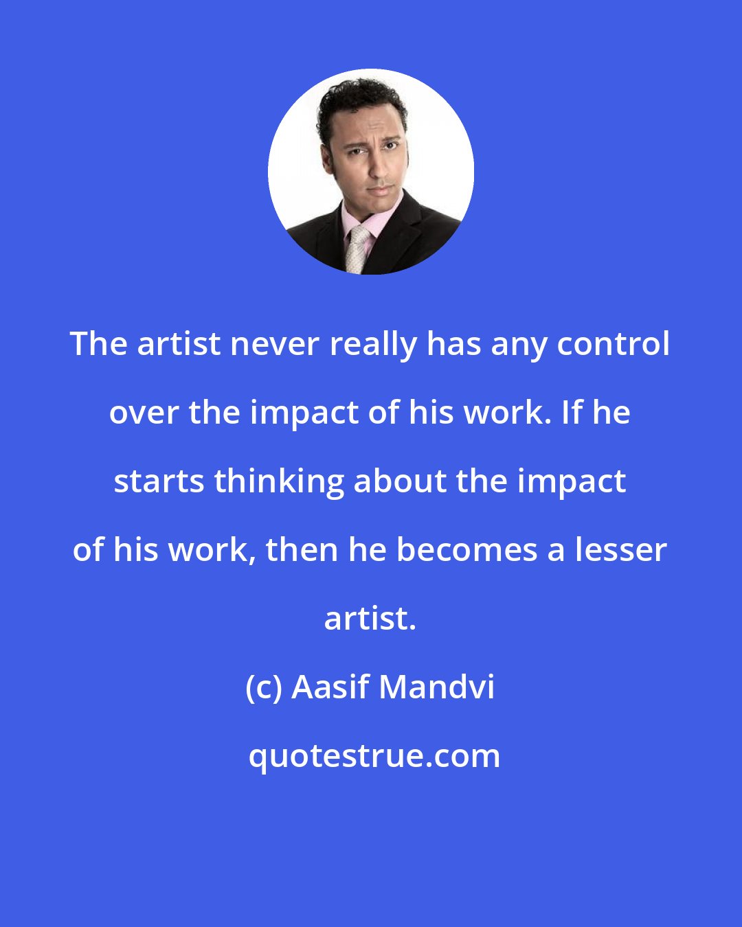 Aasif Mandvi: The artist never really has any control over the impact of his work. If he starts thinking about the impact of his work, then he becomes a lesser artist.