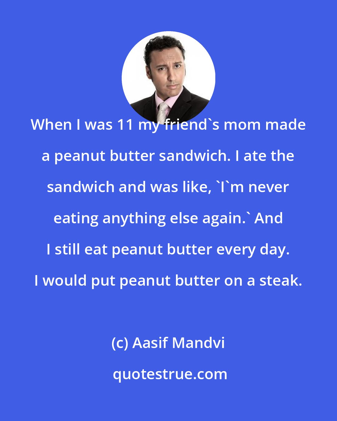 Aasif Mandvi: When I was 11 my friend's mom made a peanut butter sandwich. I ate the sandwich and was like, 'I'm never eating anything else again.' And I still eat peanut butter every day. I would put peanut butter on a steak.