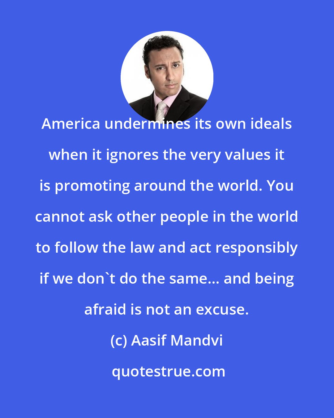 Aasif Mandvi: America undermines its own ideals when it ignores the very values it is promoting around the world. You cannot ask other people in the world to follow the law and act responsibly if we don't do the same... and being afraid is not an excuse.